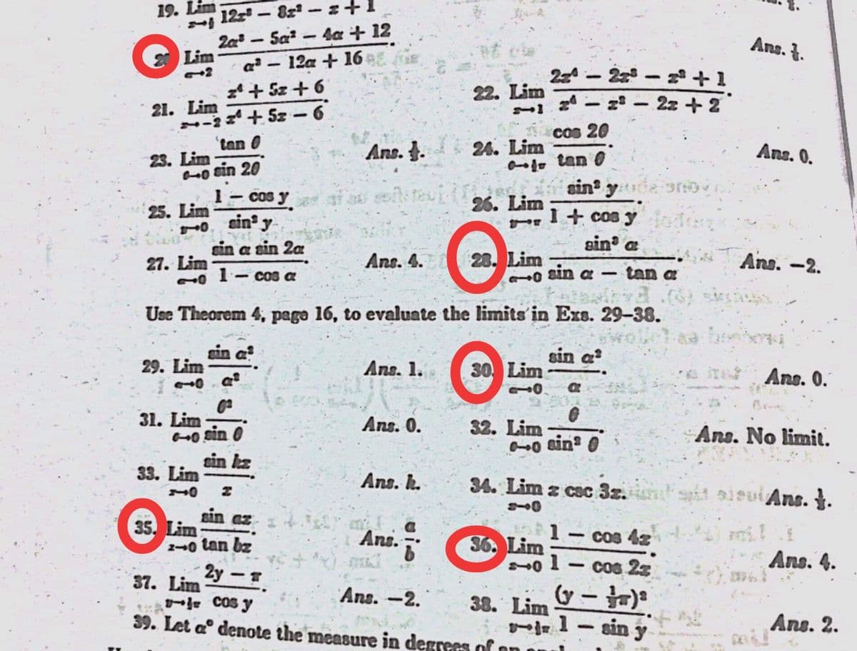 12z- 8x - z+1
Za - Sa - 4a + 12
a² – 12a + 16 e.
z* + Sz + 6
+ 5z -6
19. Lim
|
Ans. .
2 Lim
24 - 22 - + 1
- z* – 2z +2
22. Lim
21. Lim
cos 20
tan 0
24. Lim
a1o tan O
sin y
23. Lim
Ans. J.
Ans. 0.
o sin 20
1- cos y
sin y
26. Lim
25. Lim
I+ cos y
sin a sin 2a
sin a
Ans. 4.
Lim
sin
Ans. -2.
27. Lim
1- cos a
tan a
Use Theorem 4, page 16, to evaluate the limits in Ers. 29-38.
sin a?
sin a
29. Lim
Ans. 1.
30 Lim
Ans. 0.
31. Lim
sin 0
Ans. 0.
32. Lim
Ans. No limit.
sin kz
33. Lim
Ans. h.
34. Lim z cac 3z.
ti oieui Ans. }.
sin az
35. Lim
o tan bz
1
36. Lim
Ans.
Cos 4z
2y - T
cos 25
Ans. 4.
-
37. Lim
- Cos y
|
Ans. -2.
38. Lim
-1- sin y
39. Let a° denote the measure in degrees of
Ans. 2.
