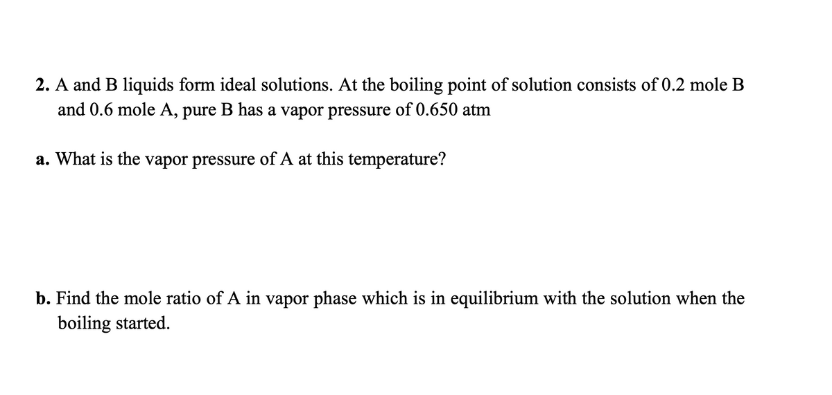 2. A and B liquids form ideal solutions. At the boiling point of solution consists of 0.2 mole B
and 0.6 mole A, pure B has a vapor pressure of 0.650 atm
a. What is the vapor pressure of A at this temperature?
b. Find the mole ratio of A in vapor phase which is in equilibrium with the solution when the
boiling started.
