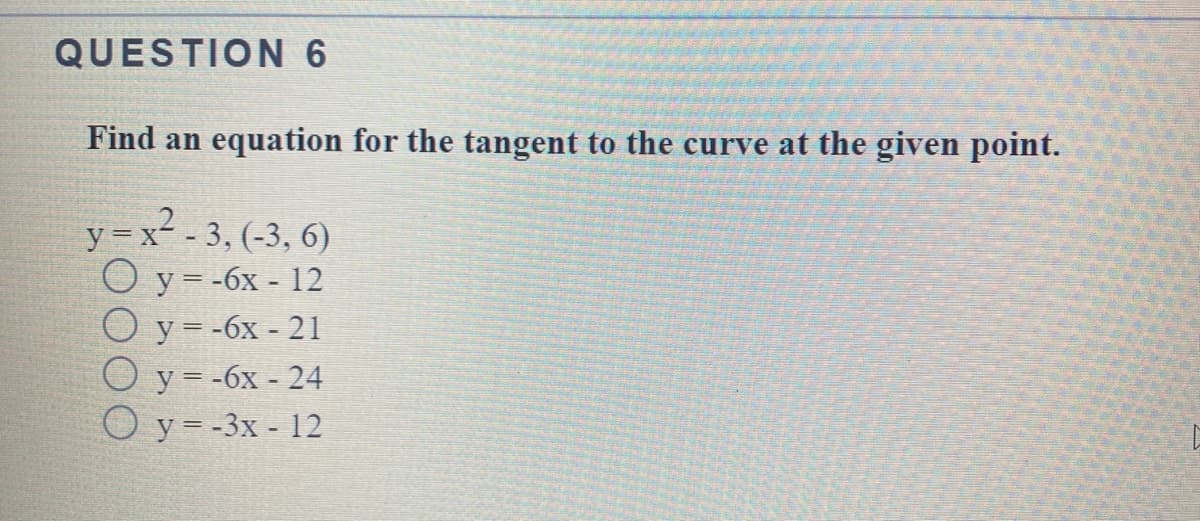 QUESTION 6
Find an equation for the tangent to the curve at the given point.
y = x - 3, (-3, 6)
Оу3-6х - 12
O y = -6x - 21
O y = -6x - 24
Оу3-3х - 12
