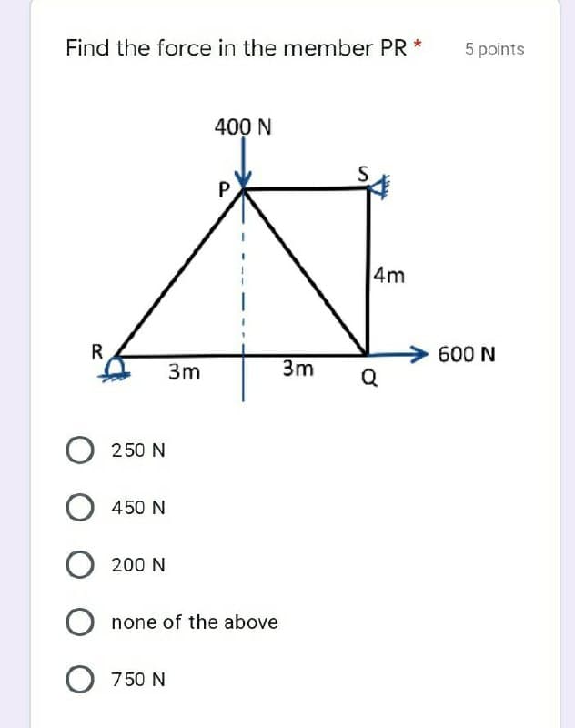 Find the force in the member PR *
5 points
400 N
4m
R
600 N
3m
3m
O 250 N
450 N
200 N
O none of the above
O 750 N
