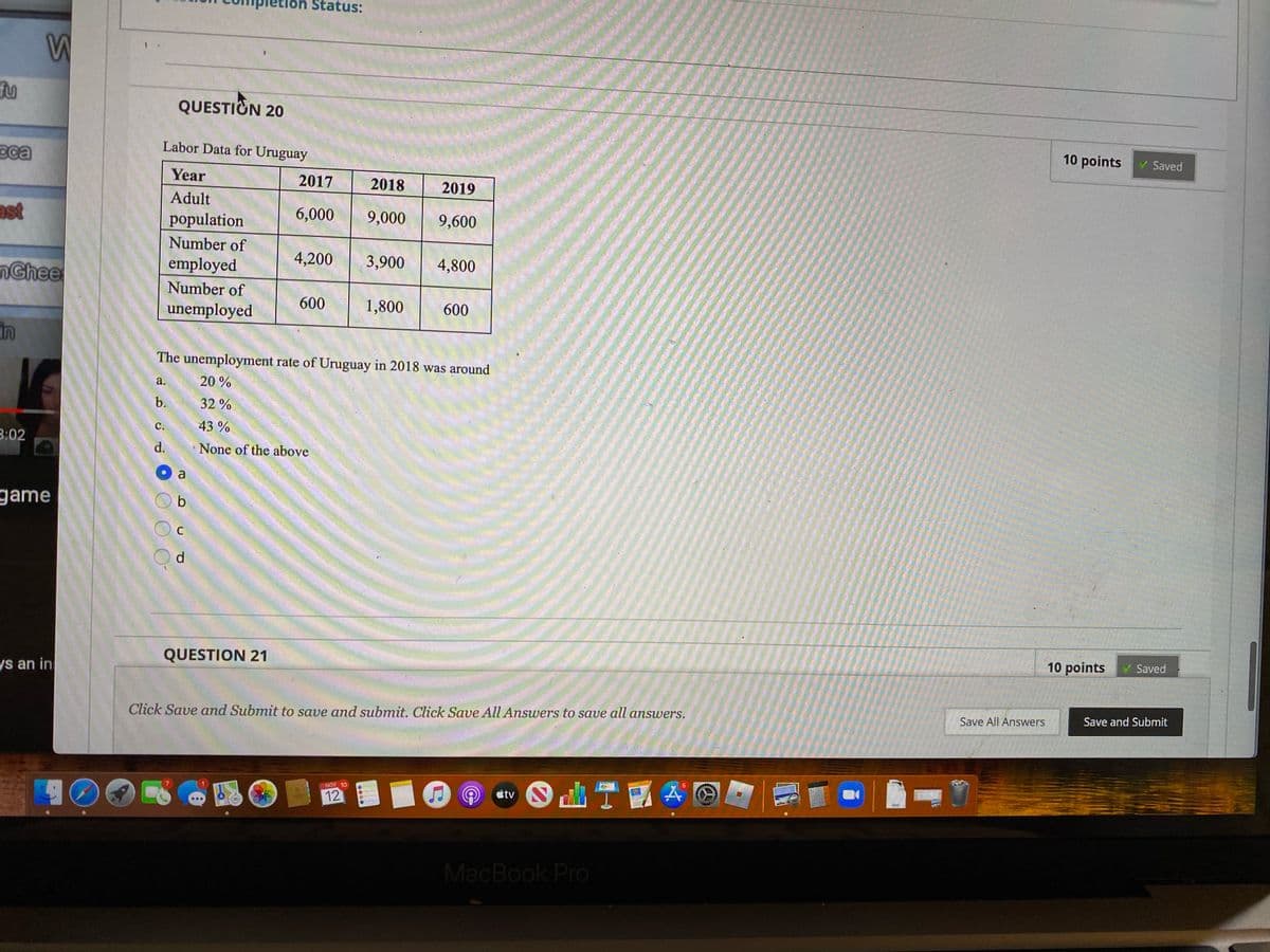 etion Status:
fu
QUESTION 20
eca
Labor Data for Uruguay
10 points
Saved
Year
2017
2018
2019
Adult
ast
population
6,000
9,000
9,600
Number of
nGhee
employed
4,200
3,900
4,800
Number of
unemployed
600
1,800
600
in
The unemployment rate of Uruguay in 2018 was around
a.
20 %
b.
32%
С.
43%
3:02
d.
None of the above
a
game
C
d
QUESTION 21
s an in
10 points
Saved
Click Save and Submit to save and submit. Click Save All Answers to save all answers.
Save All Answers
Save and Submit
NOV 10
12
étv
FOF
MacBook Pro
