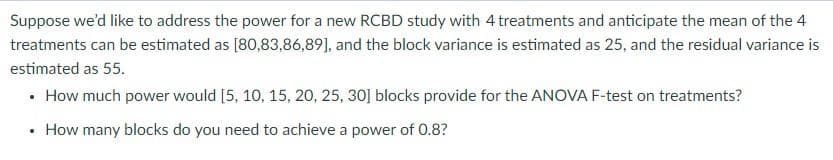 Suppose we'd like to address the power for a new RCBD study with 4 treatments and anticipate the mean of the 4
treatments can be estimated as [80,83,86,89], and the block variance is estimated as 25, and the residual variance is
estimated as 55.
• How much power would [5, 10, 15, 20, 25, 30] blocks provide for the ANOVA F-test on treatments?
• How many blocks do you need to achieve a power of 0.8?
