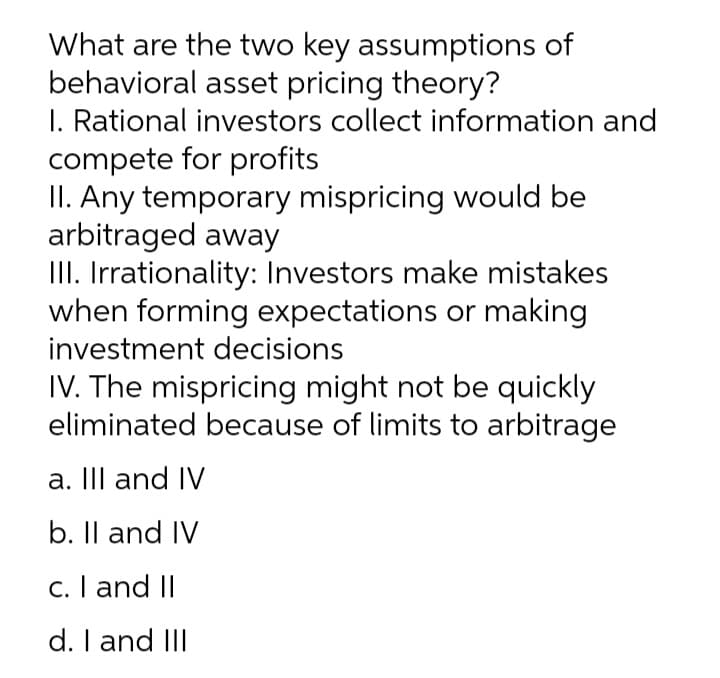 What are the two key assumptions of
behavioral asset pricing theory?
I. Rational investors collect information and
compete for profits
II. Any temporary mispricing would be
arbitraged away
III. Irrationality: Investors make mistakes
when forming expectations or making
investment decisions
IV. The mispricing might not be quickly
eliminated because of limits to arbitrage
a. II and IV
b. Il and IV
c. I and II
d. I and III
