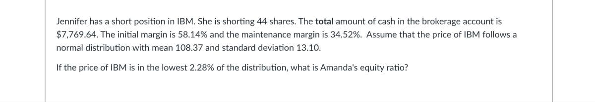 Jennifer has a short position in IBM. She is shorting 44 shares. The total amount of cash in the brokerage account is
$7,769.64. The initial margin is 58.14% and the maintenance margin is 34.52%. Assume that the price of IBM follows a
normal distribution with mean 108.37 and standard deviation 13.10.
If the price of IBM is in the lowest 2.28% of the distribution, what is Amanda's equity ratio?
