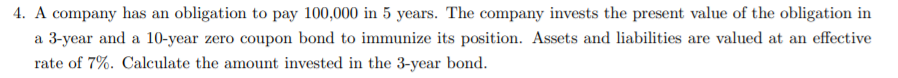 4. A company has an obligation to pay 100,000 in 5 years. The company invests the present value of the obligation in
a 3-year and a 10-year zero coupon bond to immunize its position. Assets and liabilities are valued at an effective
rate of 7%. Calculate the amount invested in the 3-year bond.
