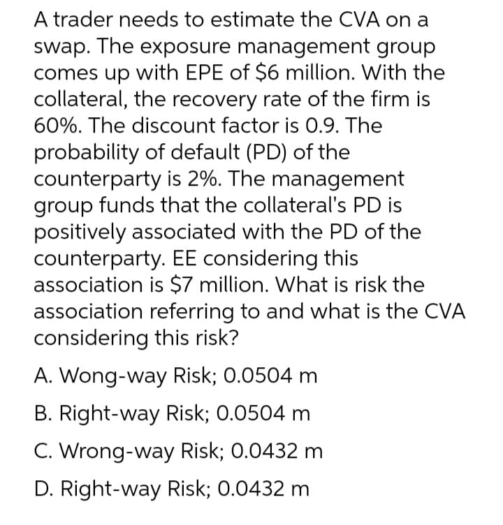 A trader needs to estimate the CVA on a
swap. The exposure management group
comes up with EPE of $6 million. With the
collateral, the recovery rate of the firm is
60%. The discount factor is 0.9. The
probability of default (PD) of the
counterparty is 2%. The management
group funds that the collateral's PD is
positively associated with the PD of the
counterparty. EE considering this
association is $7 million. What is risk the
association referring to and what is the CVA
considering this risk?
A. Wong-way Risk; 0.0504 m
B. Right-way Risk; 0.0504 m
C. Wrong-way Risk; 0.0432 m
D. Right-way Risk; 0.0432 m
