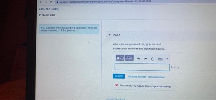 session masteringchemistry.com/myct/temView?ansignmentrobilermi-17605566Tt
KAS- Ch? +3 (2N)
Problem 3.86
AL1g sample of ice is placed in a calormeter. When the
sample in burreit, 27 kJ is given oft.
Part A
What is the energy value (kcal/g) for the nce?
Express your answer to two significant figures.
kcal/g
Submit
Previus Anwers Regerst Answer
X Incorrect; Try Again; 3 attempts remaining
