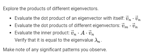 Explore the products of different eigenvectors.
• Evaluate the dot product of an eigenvector with itself: ü, · Un
• Evaluate the dot products of different eigenvectors: vm · Ün
• Evaluate the inner product: v, · A· v,n
Verify that it is equal to the eigenvalue X, -
Make note of any significant patterns you observe.
