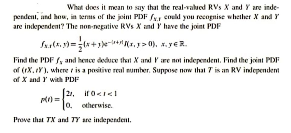 What does it mean to say that the real-valued RVs X and Y are inde-
pendent, and how, in terms of the joint PDF fx.y could you recognise whether X and Y
are independent? The non-negative RVs X and Y have the joint PDF
Sx.y(x, y) =;(x+y)e-+») (x, y > 0), x, yɛ R.
Find the PDF fy and hence deduce that X and Y are not independent. Find the joint PDF
of (1X, tY ), where t is a positive real number. Suppose now that T is an RV independent
of X and Y with PDF
21, if 0<t<1
p(1) =
%3D
0,
otherwise.
Prove that TX and TY are independent.
