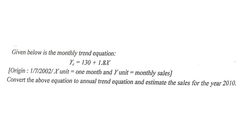 Given below is the monthly trend equation:
Y = 130 + 1.8X
[Origin : 1/7/2002/ X unit = one month and Y unit = monthly sales]
Convert the above equation to annual trend equation and estimate the sales for the
year 2010.
