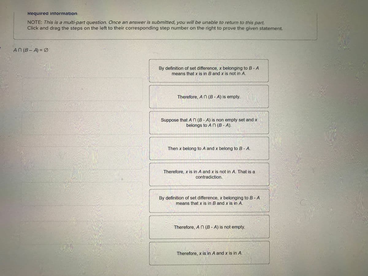 Required information
NOTE: This is a multi-part question. Once an answer is submitted, you will be unable to return to this part.
Click and drag the steps on the left to their corresponding step number on the right to prove the given statement.
AN (B-A) = Ø
By definition of set difference, x belonging to B - A
means that x is in B and x is not in A.
Therefore, A n (B - A) is empty.
Suppose that A n (B-A) is non empty set and x
belongs to An (B-A).
Then x belong to A and x belong to B - A.
Therefore, x is in A and x is not in A. That is a
contradiction.
By definition of set difference, x belonging to B - A
means that x is in B and x is in A.
Therefore, An (B-A) is not empty.
Therefore, x is in A and x is in A.