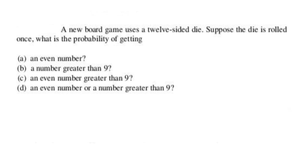 A new board game uses a twelve-sided die. Suppose the die is rolled
once, what is the probability of getting
(a) an even number?
(b) a number greater than 9?
(c) an even number greater than 9?
(d) an even number or a number greater than 9?