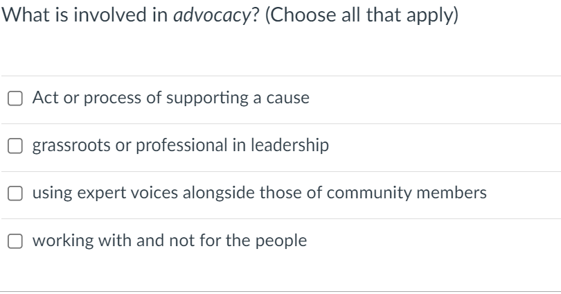 What is involved in advocacy? (Choose all that apply)
O Act or process of supporting a cause
grassroots or professional in leadership
using expert voices alongside those of community members
O working with and not for the people
