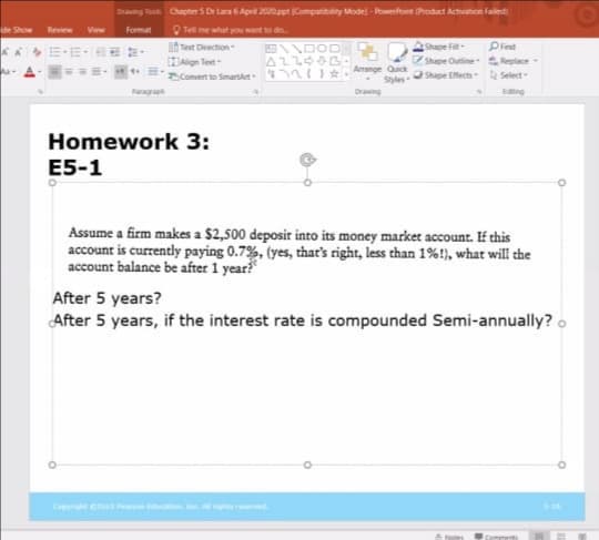 Drang To Chapter S Dr Laa 6 Apri 2020ppt Compatibility Model - Powefont Product Activation Faled
de Show
Review
View
Format
O Tell me what you want to do
Pied
Shape Outine Replace -
Syles Shape Efects Select-
E-E- -
Text Deection
Shape Fil
Align Tet
Amange Quick
Comert to Smartkt-
Draing
Edng
Homework 3:
E5-1
Assume a firm makes a $2,500 deposir into its money market account. If this
account is currently paying 0.7%, (yes, that's right, less than 1%!), what will the
account balance be after 1 year?
After 5 years?
After 5 years, if the interest rate is compounded Semi-annually? o
C c
