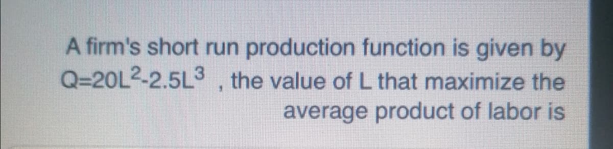 A firm's short run production function is given by
Q-20L2-2.5L3 the value of L that maximize the
average product of labor is
