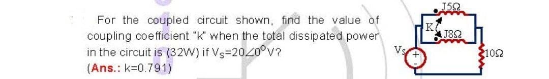 J5
For the coupled circuit shown, find the value of
coupling coefficient "k" when the total dissipated power
J82
in the circuit is (32W) if Vs=2020°V?
(Ans.: k=0.791)
Vs
2102
