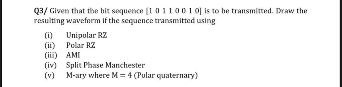 Q3/ Given that the bit sequence [1 0 1100 1 0] is to be transmitted. Draw the
resulting waveform if the sequence transmitted using
Unipolar RZ
Polar RZ
(i)
(ii)
(iii) AMI
(iv) Split Phase Manchester
(v) M-ary where M = 4 (Polar quaternary)
