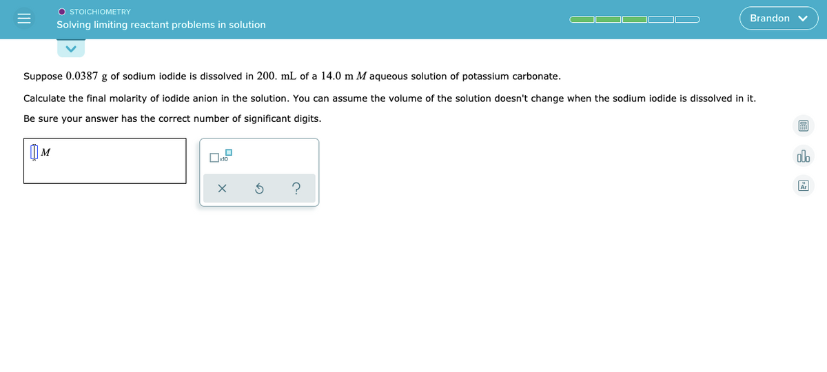 O STOICHIOMETRY
Brandon v
Solving limiting reactant problems in solution
Suppose 0.0387 g of sodium iodide is dissolved in 200. mL of a 14.0 m M aqueous solution of potassium carbonate.
Calculate the final molarity of iodide anion in the solution. You can assume the volume of the solution doesn't change when the sodium iodide is dissolved in it.
Be sure your answer has the correct number of significant digits.
) M
olo
?
II
