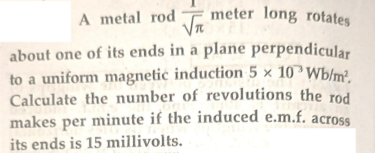 meter long rotates
√π
about one of its ends in a plane perpendicular
to a uniform magnetic induction 5 × 10³ Wb/m².
Calculate the number of revolutions the rod
makes per minute if the induced e.m.f. across
its ends is 15 millivolts.
A metal rod