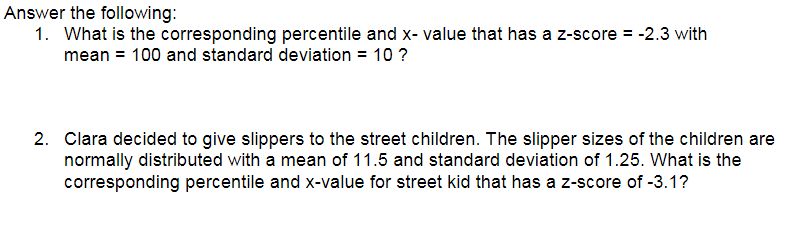 Answer the following:
1. What is the corresponding percentile and x- value that has a z-score = -2.3 with
mean = 100 and standard deviation = 10 ?
2. Clara decided to give slippers to the street children. The slipper sizes of the children are
normally distributed with a mean of 11.5 and standard deviation of 1.25. What is the
corresponding percentile and x-value for street kid that has a z-score of -3.1?
