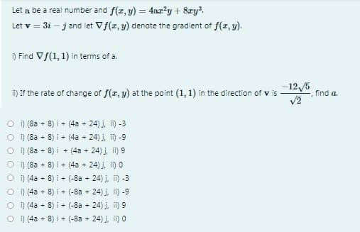 Let a be a real number and f(r, y) = 4ar?²y+ 8zy.
Let v = 3i – j and let Vf(z, y) denote the gradient of f(z, y).
i) Find Vf(1, 1) in terms of a.
-125
i) If the rate of change of f(r, y) at the point (1, 1) in the direction of v is
V2
find a.
O i) (8a + 8) i + (4a + 24) j, ii) -3
O ) (8a
O ) (8a
O ) (8a
+ 8) i + (4a + 24) j, i) -9
8) i + (4a + 24) j, i) 9
+ 8) i + (4a + 24) j, i) O
O ) (4a + 8) i + (-8a - 24) j, i) -3
O ) (4a + 8) i + (-8a - 24) j, i) -9
O ) (4a + 8) i + (-8a + 24) j, i) 9
O ) (4a + 8) i + (-8a - 24) j, i) 0
