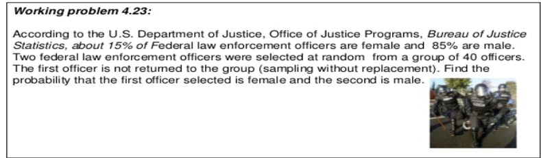 Working problem 4.23:
According to the U.S. Department of Justice, Office of Justice Programs, Bureau of Justice
Statistics, about 15% of Federal law enforcement officers are female and 85% are male.
Two federal law enforcement officers were selected at random from a group of 40 officers.
The first officer is not returned to the group (sampling without replacement). Find the
probability that the first officer selected is female and the second is male.
