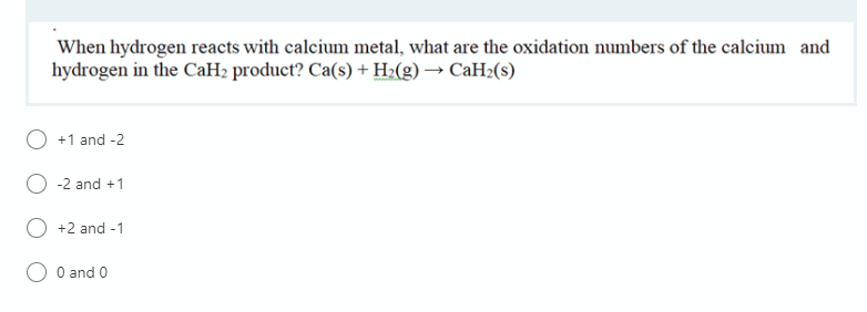 When hydrogen reacts with calcium metal, what are the oxidation numbers of the calcium and
hydrogen in the CaH2 product? Ca(s) + H2(g) → CaH2(s)
+1 and -2
-2 and +1
+2 and -1
O and 0
