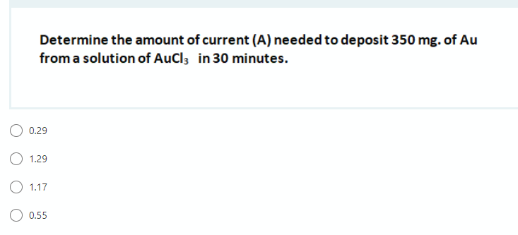 Determine the amount of current (A) needed to deposit 350 mg. of Au
from a solution of AuCl3 in 30 minutes.
0.29
O 1.29
O 1.17
O 0.55
