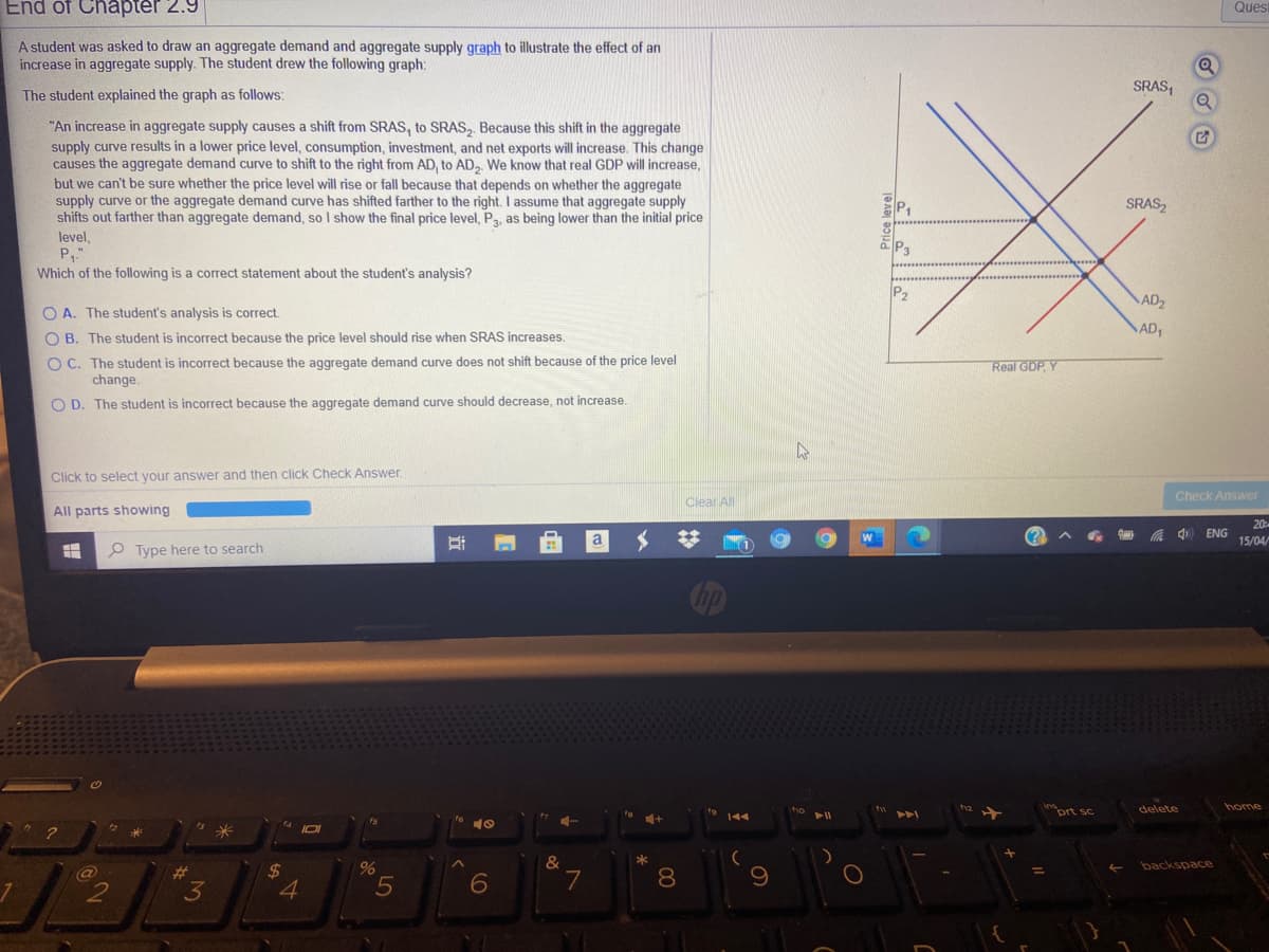 End of Chapter 2.9
Ques
A student was asked to draw an aggregate demand and aggregate supply graph to illustrate the effect of an
increase in aggregate supply. The student drew the following graph:
SRAS,
The student explained the graph as follows:
"An increase in aggregate supply causes a shift from SRAS, to SRAS, Because this shift in the aggregate
supply curve results in a lower price level, consumption, investment, and net exports will increase. This change
causes the aggregate demand curve to shift to the right from AD, to AD, We know that real GDP will increase,
but we can't be sure whether the price level will rise or fall because that depends on whether the aggregate
supply curve or the aggregate demand curve has shifted farther to the right. I assume that aggregate supply
shifts out farther than aggregate demand, so I show the final price level, P3, as being lower than the initial price
level,
P.
P,
SRAS,
P3
Which of the following is a correct statement about the student's analysis?
P2
AD2
O A. The student's analysis is correct.
AD,
O B. The student is incorrect because the price level should rise when SRAS increases.
O C. The student is incorrect because the aggregate demand curve does not shift because of the price level
change.
Real GDP, Y
O D. The student is incorrect because the aggregate demand curve should decrease, not increase.
Click to select your answer and then click Check Answer
Clear All
Check Answer
All parts showing
20
中
ENG
a
15/04/
O Type here to search
prt sc
delete
home
米
%
backspace
24
4.
%23
7
8
