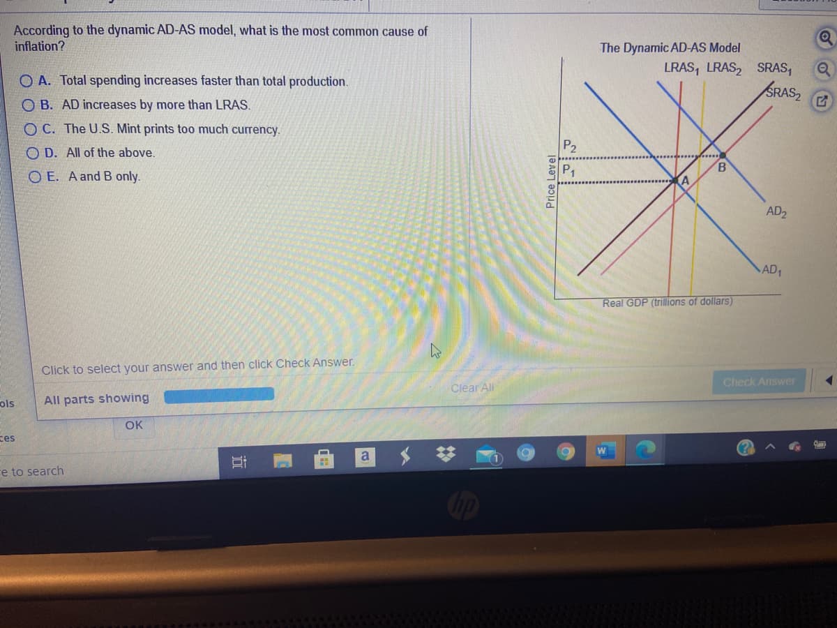 According to the dynamic AD-AS model, what is the most common cause of
inflation?
The Dynamic AD-AS Model
LRAS, LRAS, SRAS,
O A. Total spending increases faster than total production.
SRAS,
O B. AD increases by more than LRAS.
O C. The U.S. Mint prints too much currency.
P2
O D. All of the above.
O E. A and B only.
AD2
AD1
Real GDP (trillions of dollars)
Click to select your answer and then click Check Answer.
Check Answer
Clear All
ols
All parts showing
OK
ces
W
a
re to search
近
Price Level
