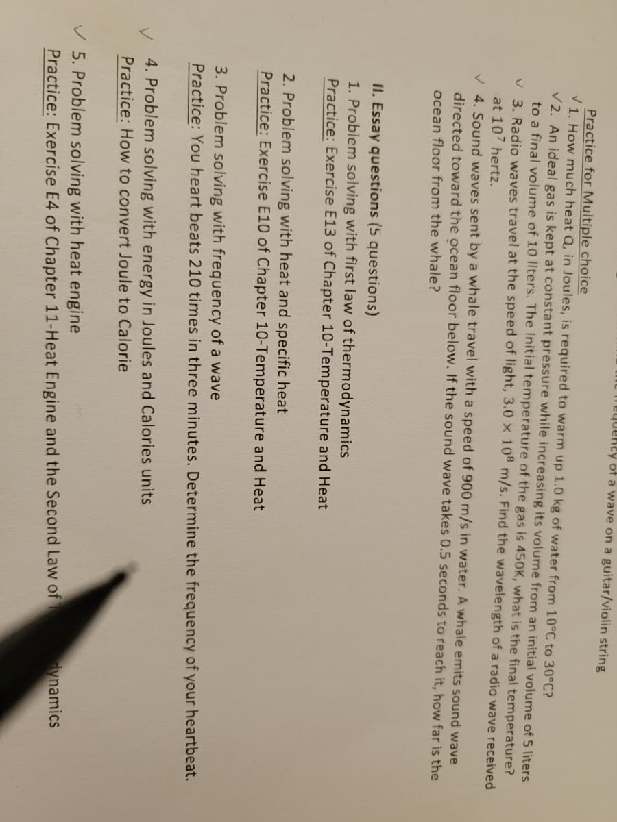 the hequeney of a wave on a guitar/violin string
Practice for Multiple choice
V1. How much heat Q, in Joules, is required to warm up 1.0 kg of water from 10°C to 30°C?
V2. An ideal gas is kept at constant pressure while increasing its volume from an initial volume of 5 liters
to a final volume of 10 liters. The initial temperature of the gas is 450K, what is the final temperature?
V 3. Radio waves travel at the speed of light, 3.0 × 10° m/s. Find the wavelength of a radio wave received
at 107 hertz.
V 4. Sound waves sent by a whale travel with a speed of 900 m/s in water. A whale emits sound wave
directed toward the ocean floor below. If the sound wave takes 0.5 seconds to reach it, how far is the
ocean floor from the whale?
II. Essay questions (5 questions)
1. Problem solving with first law of thermodynamics
Practice: Exercise E13 of Chapter 10-Temperature and Heat
2. Problem solving with heat and specific heat
Practice: Exercise E10 of Chapter 10-Temperature and Heat
3. Problem solving with frequency of a wave
Practice: You heart beats 210 times in three minutes. Determine the frequency of your heartbeat.
4. Problem solving with energy in Joules and Calories units
Practice: How to convert Joule to Calorie
V 5. Problem solving with heat engine
Practice: Exercise E4 of Chapter 11-Heat Engine and the Second Law of
ynamics
