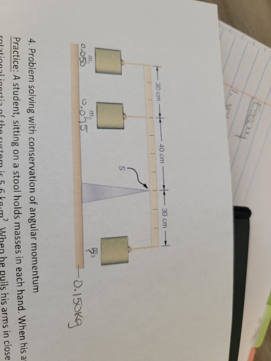 Essay
1. V
30 cm
40 cm
30 cm
m2
0.075
m,
0.050
-0.150Kg
Practice: A student, sitting on a stool holds masses in each hand. When his ar
he pulis his arms in ciose
4. Problem soiving with conservation of angular momentum
