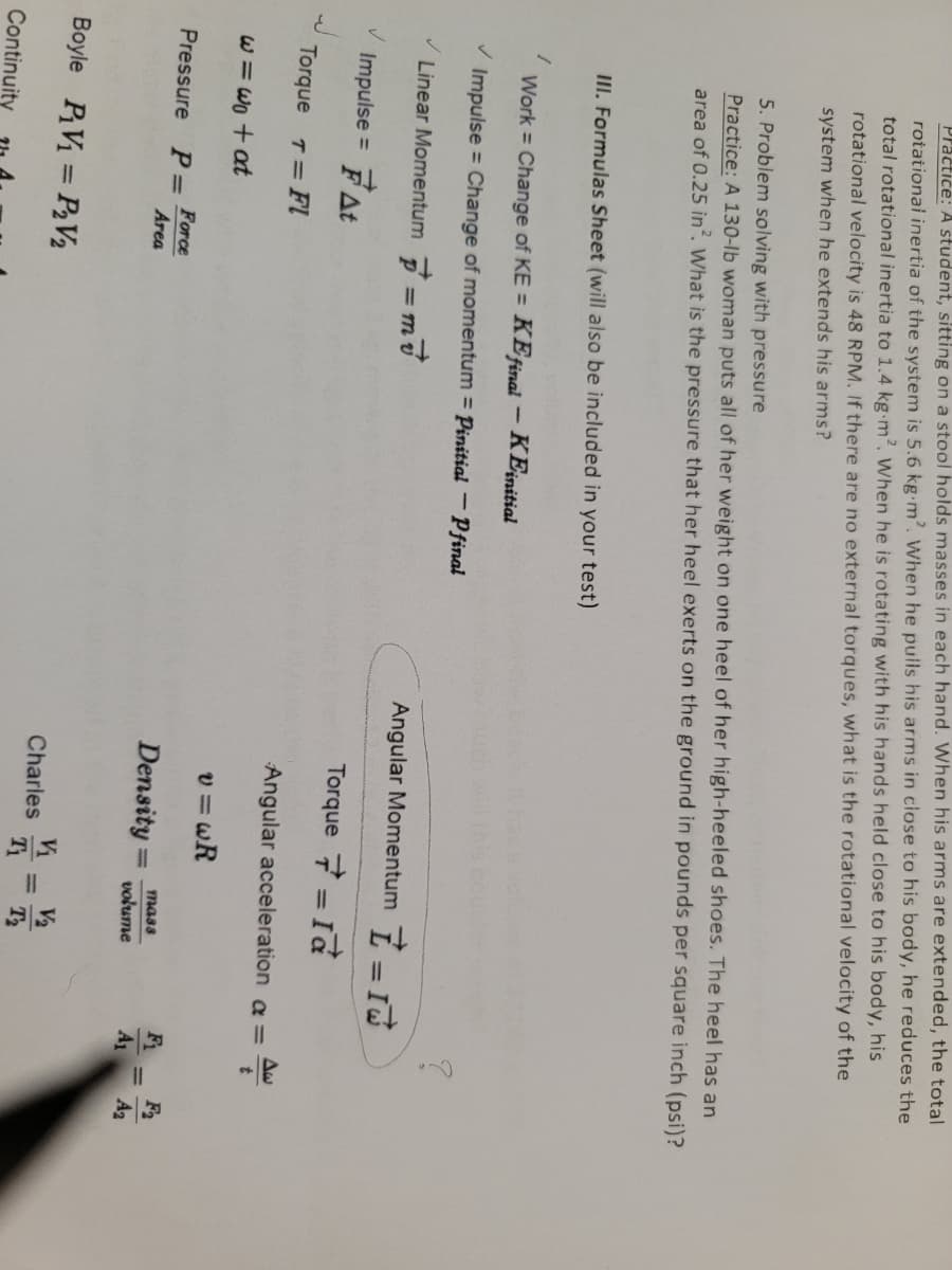 Practice: A student, sitting on a stool holds masses in each hand. When his arms are extended, the total
rotationai inertia of the system is 5.6 kg m2. When he pulls his arms in ciose to his body, he reduces the
total rotational inertia to 1.4 kg m?. When he is rotating with his hands held close to his body, his
rotational velocity is 48 RPM. If there are no external torques, what is the rotational velocity of the
system when he extends his arms?
5. Problem solving with pressure
Practice: A 130-lb woman puts all of her weight on one heel of her high-heeled shoes. The heel has an
area of 0.25 in. What is the pressure that her heel exerts on the ground in pounds per square inch (psi)?
III. Formulas Sheet (will also be included in your test)
Work = Change of KE = KEfinai – KEinitial
%3D
Impulse = Change of momentum = Pinitial - Pfinal
Linear Momentum =m
Angular Momentum 7-
Impulse = FAt
Torque 7 = Id
Torque T FI
Angular acceleration a =
W =Wo + at
v = wR
Force
Area
F2
A2
Pressure
mass
Density
volume
A1
Boyle PV = P2V2
V2
Charles
Continuity
