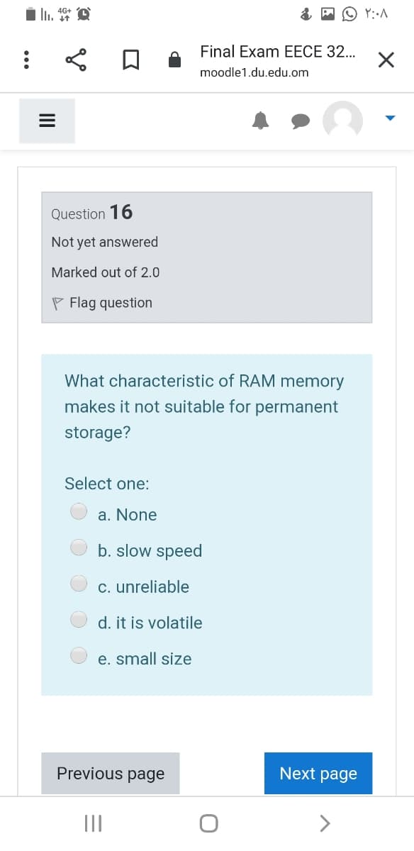 Final Exam EECE 32...
moodle1.du.edu.om
Question 16
Not yet answered
Marked out of 2.0
P Flag question
What characteristic of RAM memory
makes it not suitable for permanent
storage?
Select one:
a. None
b. slow speed
c. unreliable
d. it is volatile
e. small size
Previous page
Next page
II
