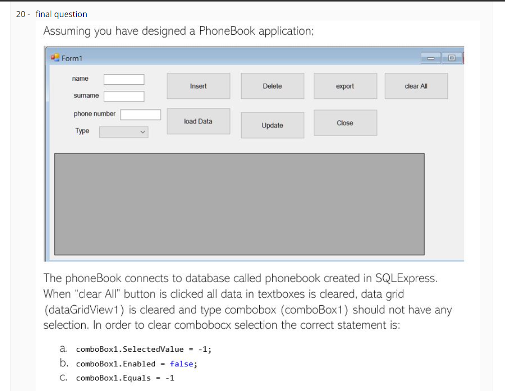 20 - final question
Assuming you have designed a PhoneBook application;
O Form1
name
Insert
Delete
export
clear All
surname
phone number
load Data
Close
Update
Туре
The phoneBook connects to database called phonebook created in SQLExpress.
When "clear All" button is clicked all data in textboxes is cleared, data grid
(dataGridView1) is cleared and type combobox (comboBox1) should not have any
selection. In order to clear combobocx selection the correct statement is:
a. comboBox1. SelectedValue = -1;
b. comboBox1. Enabled = false;
C. comboBox1. Equals = -1
