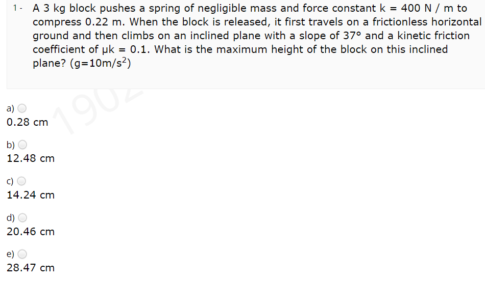 1- A 3 kg block pushes a spring of negligible mass and force constant k = 400 N / m to
compress 0.22 m. When the block is released, it first travels on a frictionless horizontal
ground and then climbs on an inclined plane with a slope of 37° and a kinetic friction
%3D
coefficient of µk = 0.1. What is the maximum height of the block on this inclined
plane? (g=10m/s²)
a)
1902
0.28 cm
b) O
12.48 cm
c)
14.24 cm
d) O
20.46 cm
e)
28.47 cm
