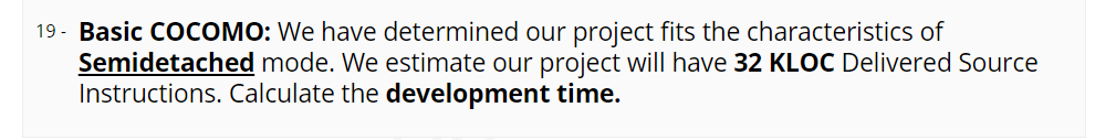 19 - Basic COCOMO: We have determined our project fits the characteristics of
Semidetached mode. We estimate our project will have 32 KLOC Delivered Source
Instructions. Calculate the development time.
