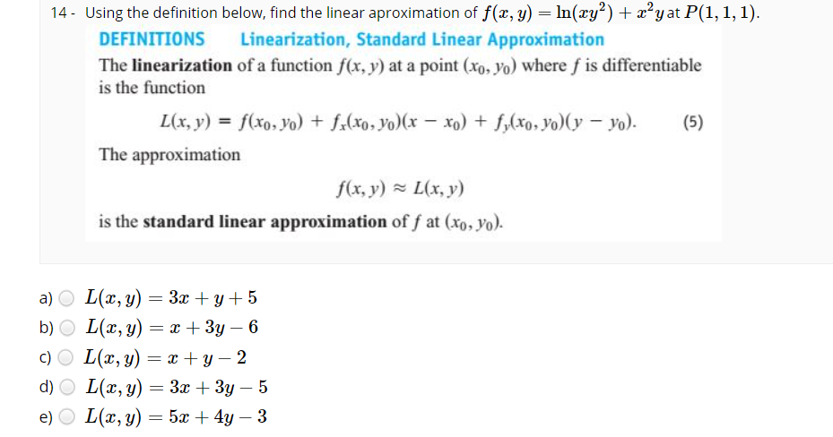 14 - Using the definition below, find the linear aproximation of f(x, y) = In(xy²)+ x²yat P(1, 1, 1).
DEFINITIONS
Linearization, Standard Linear Approximation
The linearization of a function f(x, y) at a point (xo, yo) where f is differentiable
is the function
L(x, y) = f(xo, yo) + f.(xo, yo)(x – xo) + f,(xo, yo)(y – yo).
(5)
The approximation
f(x, y) = L(x, y)
is the standard linear approximation of f at (xo, yo).
a) O L(x, y)
b) O L(x, y) = x + 3y – 6
= 3x + y + 5
|
c) O L(x, y) = x +y – 2
d) O L(x, y) = 3x + 3y – 5
e) O L(x, y) = 5x + 4y – 3
