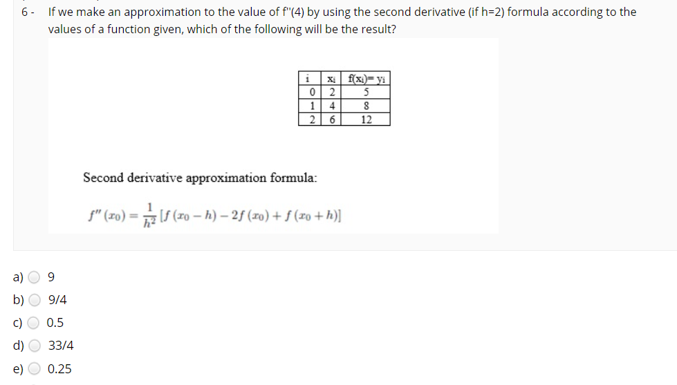 6-
If we make an approximation to the value of f"(4) by using the second derivative (if h=2) formula according to the
values of a function given, which of the following will be the result?
Xi
f(xi)= yi
1
4
6
12
Second derivative approximation formula:
f" (xo) =
(ro – h) – 2f (ro) + f (xo + h)]
a) O 9
b) O 9/4
c) O 0.5
d) O 33/4
e)
0.25
