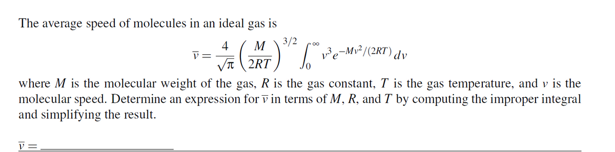 The average speed of molecules in an ideal gas is
4 M
(
√2RT
V =
V=
3/2
√ √³ e-Mv²/(2KT) dv
where M is the molecular weight of the gas, R is the gas constant, T is the gas temperature, and v is the
molecular speed. Determine an expression for v in terms of M, R, and T by computing the improper integral
and simplifying the result.