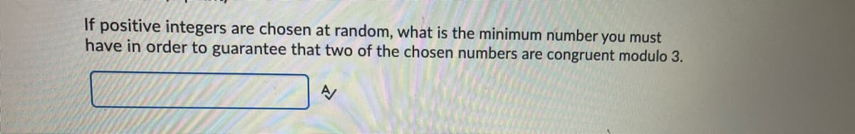 If positive integers are chosen at random, what is the minimum number you must
have in order to guarantee that two of the chosen numbers are congruent modulo 3.
