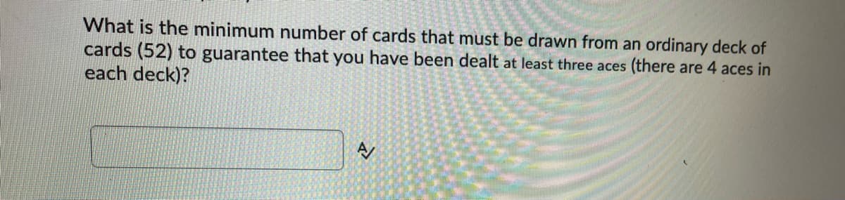 What is the minimum number of cards that must be drawn from an ordinary deck of
cards (52) to guarantee that you have been dealt at least three aces (there are 4 aces in
each deck)?
