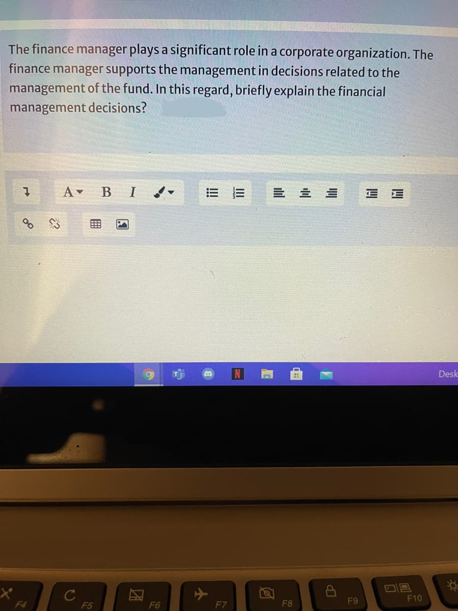 The finance manager plays a significant role in a corporate organization. The
finance manager supports the management in decisions related to the
management of the fund. In this regard, briefly explain the financial
management decisions?
A в I
三 三
E E
Desk
F9
F10
F4
F5
F6
F7
F8
ilil
