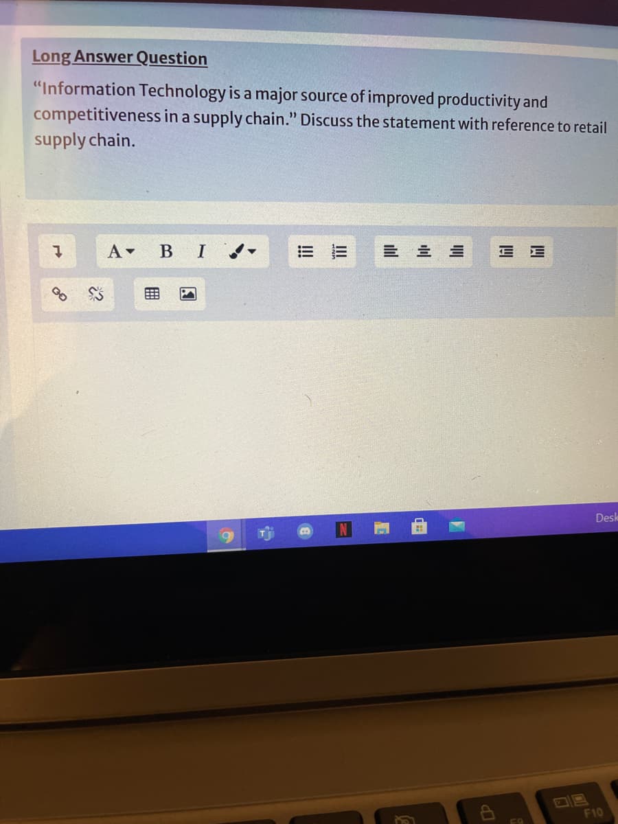 Long Answer Question
"Information Technology is a major source of improved productivity and
competitiveness in a supply chain." Discuss the statement with reference to retail
supply chain.
A BI
= 市
E E
Desk
F10
F9
of
