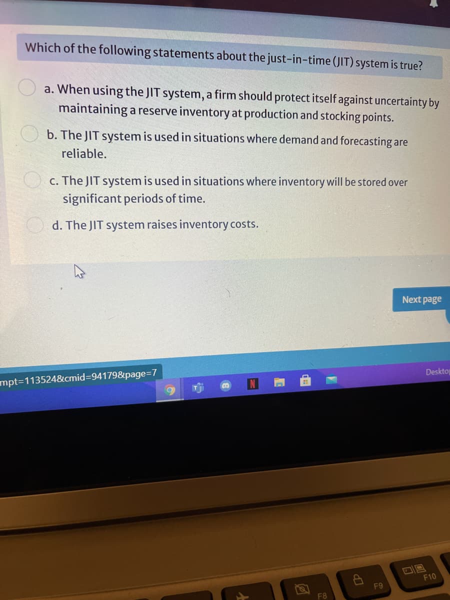 Which of the following statements about the just-in-time (JIT) system is true?
a. When using the JIT system, a firm should protect itself against uncertainty by
maintaining a reserve inventory at production and stocking points.
b. The JIT system is used in situations where demand and forecasting are
reliable.
c. The JIT system is used in situations where inventory will be stored over
significant periods of time.
d. The JIT system raises inventory costs.
Next page
Desktop
mpt3D113524&cmid%3D941798&page=D7
F10
F9
