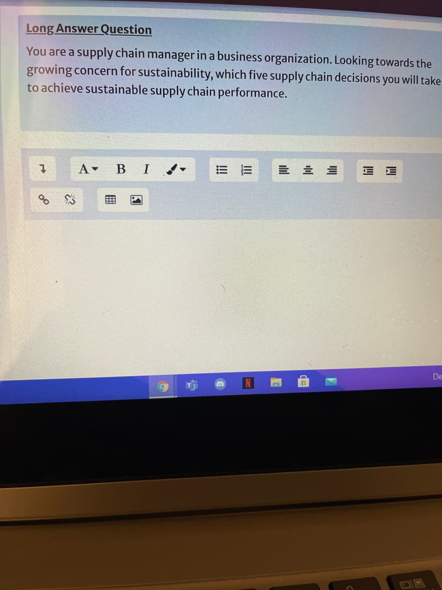 Long Answer Question
You are a supply chain manager in a business organization. Looking towards the
growing concern for sustainability, which five supply chain decisions
to achieve sustainable supply chain performance.
you
i will take
A BI
三 三 三
三 三
De
