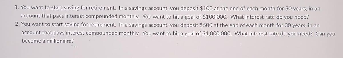 1. You want to start saving for retirement. In a savings account, you deposit $100 at the end of each month for 30 years, in an
account that pays interest compounded monthly. You want to hit a goal of $100,000. What interest rate do you need?
2. You want to start saving for retirement. In a savings account, you deposit $500 at the end of each month for 30 years, in an
account that pays interest compounded monthly. You want to hit a goal of $1,000,000. What interest rate do you need? Can you
become a millionaire?