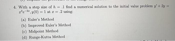 4. With a step size of h= .1 find a numerical solution to the initial value problem y' + 2y =
r³e-2, y(0) = 1 at x = .2 using:
(a) Euler's Method
(b) Improved Euler's Method
(c) Midpoint Method
(d) Runge-Kutta Method