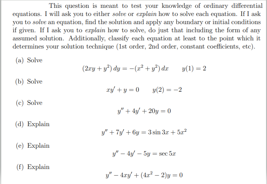 This question is meant to test your knowledge of ordinary differential
equations. I will ask you to either solve or explain how to solve each equation. If I ask
you to solve an equation, find the solution and apply any boundary or initial conditions
if given. If I ask you to explain how to solve, do just that including the form of any
assumed solution. Additionally, classify each equation at least to the point which it
determines your solution technique (1st order, 2nd order, constant coefficients, etc).
(a) Solve
(2ry + y³) dy = -(x² + y°) dx
y(1) = 2
(b) Solve
xy' + y = 0
y(2) = -2
(c) Solve
y" + 4y' + 20y = 0
(а) Explain
y" + 7y' + 6y = 3 sin 3x + 5x²
(e) Explain
y" – 4y' – 5y = sec 5x
(f) Explain
y" – 4xy/ + (4x² – 2)y = 0
