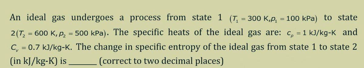 An ideal gas undergoes a process from state 1 (T, = 300 K,p, = 100 kPa) to state
2(T, = 600 K, p, = 500 kPa). The specific heats of the ideal gas are: c, = 1 kJ/kg-K and
C, = 0.7 kJ/kg-K. The change in specific entropy of the ideal gas from state 1 to state 2
(correct to two decimal places)
(in kJ/kg-K) is
